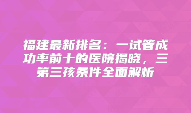 福建最新排名：一试管成功率前十的医院揭晓，三第三孩条件全面解析