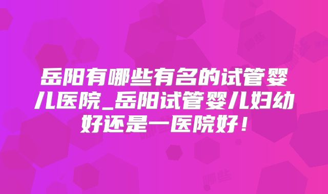 岳阳有哪些有名的试管婴儿医院_岳阳试管婴儿妇幼好还是一医院好！