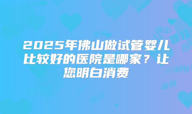 2025年佛山做试管婴儿比较好的医院是哪家？让您明白消费