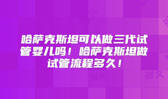哈萨克斯坦可以做三代试管婴儿吗！哈萨克斯坦做试管流程多久！