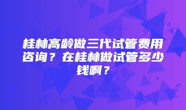 桂林高龄做三代试管费用咨询？在桂林做试管多少钱啊？