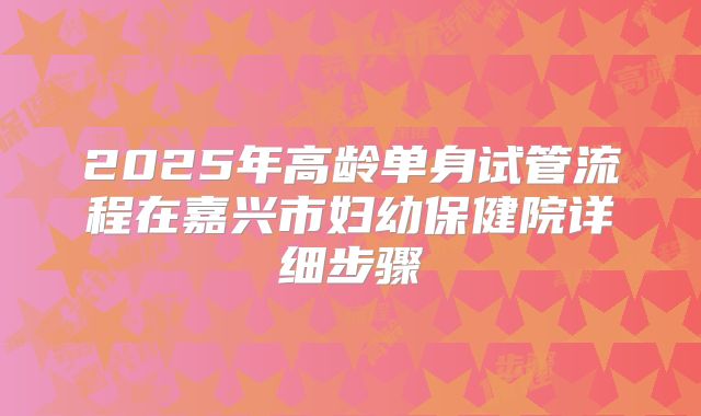 2025年高龄单身试管流程在嘉兴市妇幼保健院详细步骤