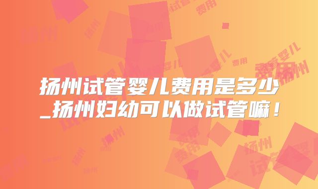 扬州试管婴儿费用是多少_扬州妇幼可以做试管嘛！