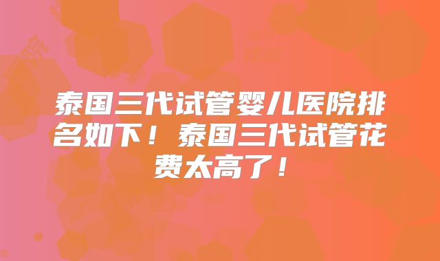泰国三代试管婴儿医院排名如下！泰国三代试管花费太高了！