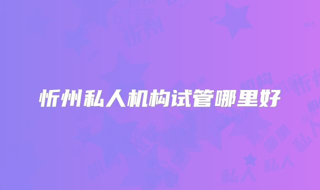 忻州私人机构试管哪里好