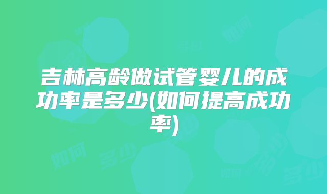 吉林高龄做试管婴儿的成功率是多少(如何提高成功率)