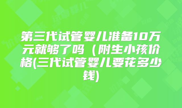 第三代试管婴儿准备10万元就够了吗(附生小孩价格(三代试管婴儿要花多少钱)