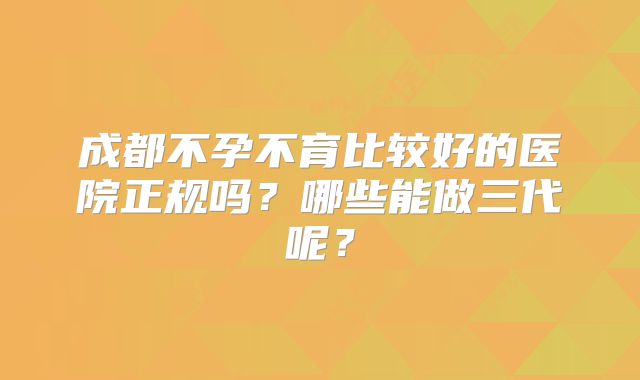 成都不孕不育比较好的医院正规吗？哪些能做三代呢？
