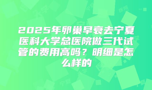2025年卵巢早衰去宁夏医科大学总医院做三代试管的费用高吗?明细是怎么样的