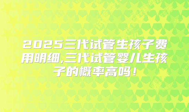 2025三代试管生孩子费用明细,三代试管婴儿生孩子的概率高吗！