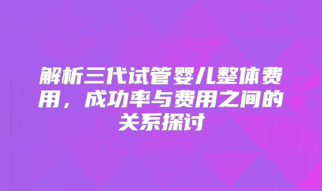解析三代试管婴儿整体费用，成功率与费用之间的关系探讨