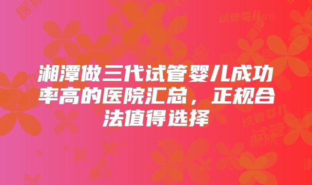 湘潭做三代试管婴儿成功率高的医院汇总,正规合法值得选择