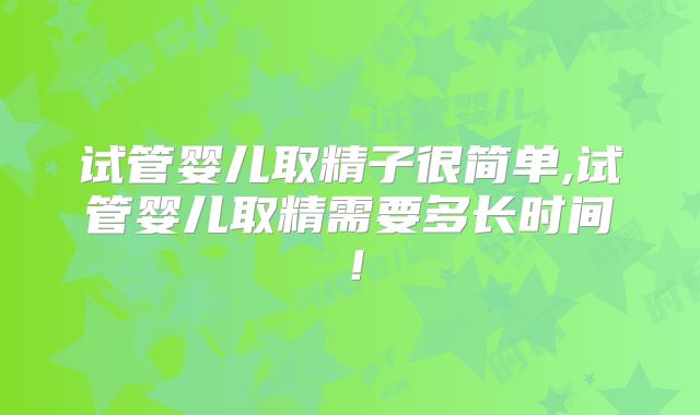 试管婴儿取精子很简单,试管婴儿取精需要多长时间!