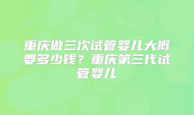重庆做三次试管婴儿大概要多少钱?重庆第三代试管婴儿