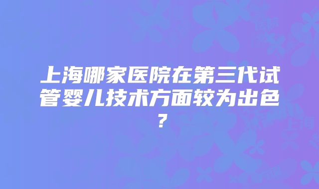 上海哪家医院在第三代试管婴儿技术方面较为出色?