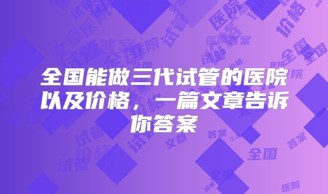全国能做三代试管的医院以及价格，一篇文章告诉你答案