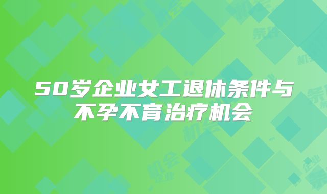 50岁企业女工退休条件与不孕不育治疗机会