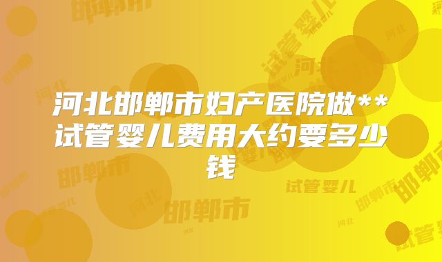 河北邯郸市妇产医院做**试管婴儿费用大约要多少钱