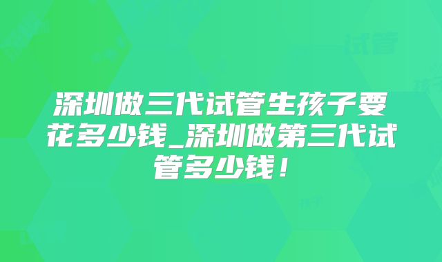 深圳做三代试管生孩子要花多少钱_深圳做第三代试管多少钱！