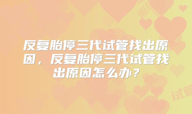 反复胎停三代试管找出原因，反复胎停三代试管找出原因怎么办？