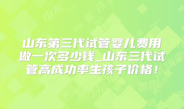 山东第三代试管婴儿费用做一次多少钱_山东三代试管高成功率生孩子价格！