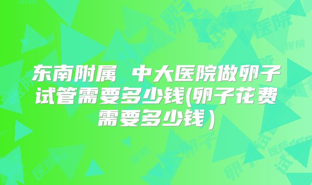东南附属 中大医院做卵子试管需要多少钱(卵子花费需要多少钱)