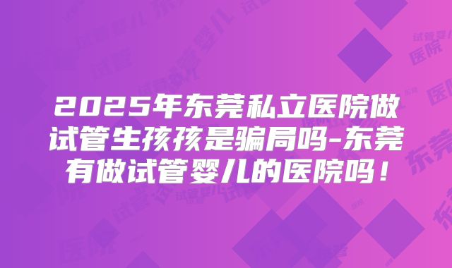 2025年东莞私立医院做试管生孩孩是骗局吗-东莞有做试管婴儿的医院吗！