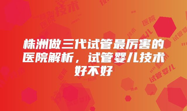 株洲做三代试管最厉害的医院解析，试管婴儿技术好不好
