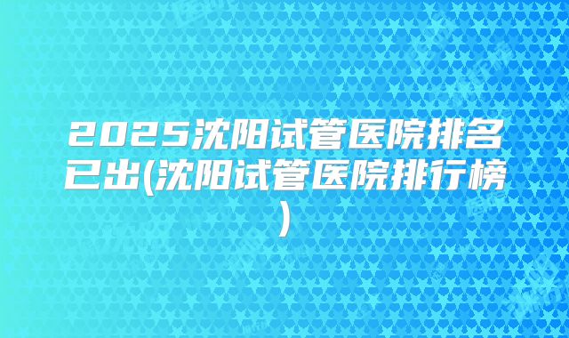 2025沈阳试管医院排名已出(沈阳试管医院排行榜)