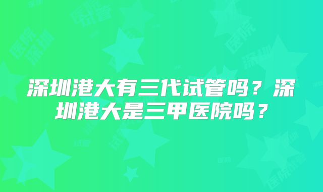 深圳港大有三代试管吗？深圳港大是三甲医院吗？