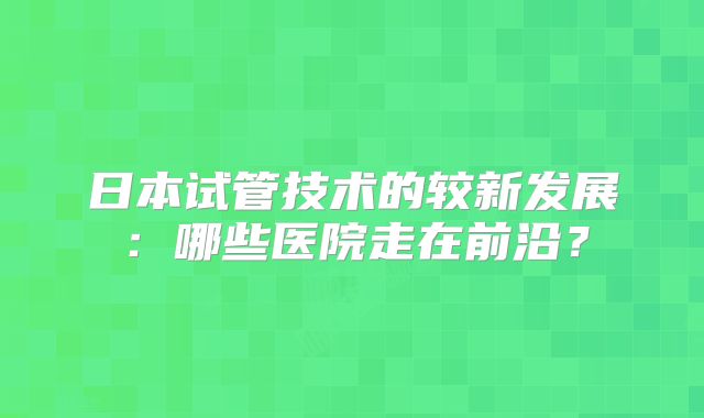 日本试管技术的较新发展：哪些医院走在前沿？