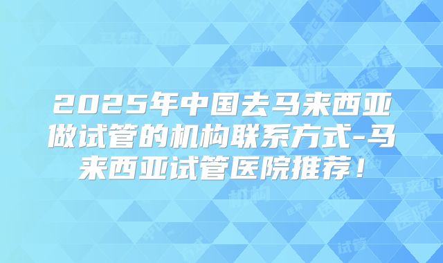 2025年中国去马来西亚做试管的机构联系方式-马来西亚试管医院推荐！