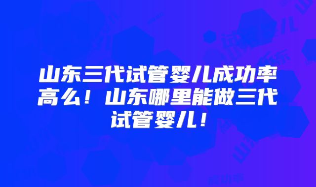 山东三代试管婴儿成功率高么！山东哪里能做三代试管婴儿！
