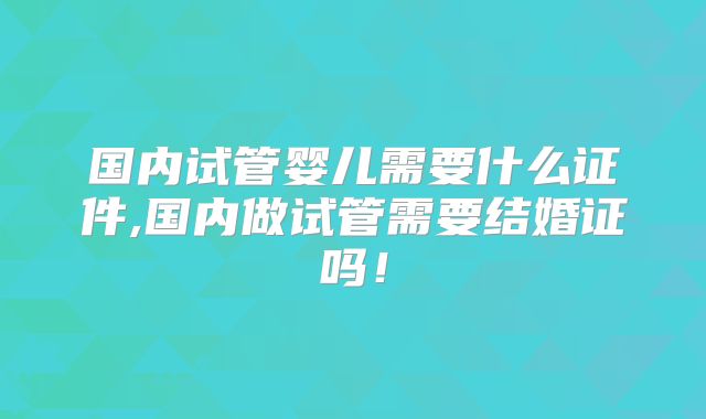 国内试管婴儿需要什么证件,国内做试管需要结婚证吗！