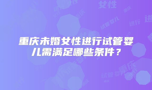 重庆未婚女性进行试管婴儿需满足哪些条件?