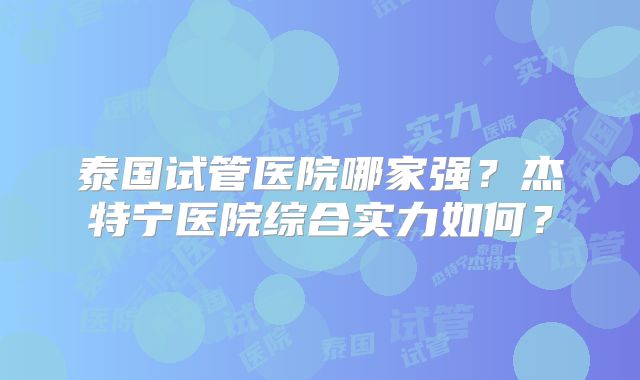 泰国试管医院哪家强？杰特宁医院综合实力如何？