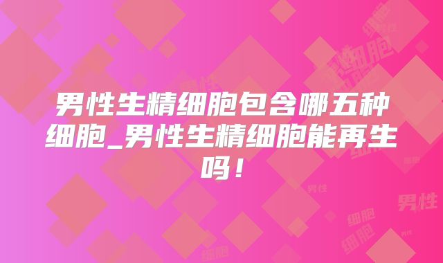 男性生精细胞包含哪五种细胞_男性生精细胞能再生吗！