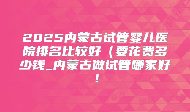 2025内蒙古试管婴儿医院排名比较好（要花费多少钱_内蒙古做试管哪家好！