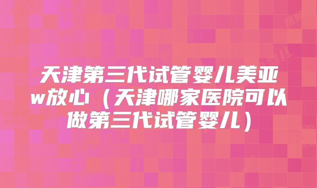 天津第三代试管婴儿美亚w放心（天津哪家医院可以做第三代试管婴儿）
