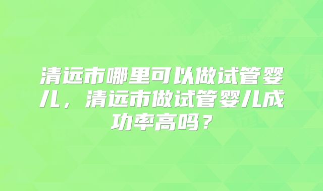 清远市哪里可以做试管婴儿,清远市做试管婴儿成功率高吗?
