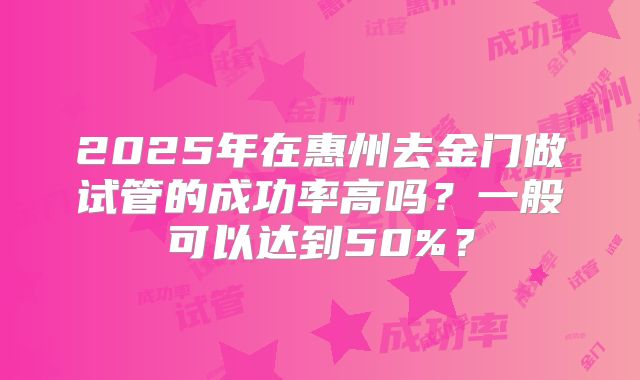 2025年在惠州去金门做试管的成功率高吗?一般可以达到50%?