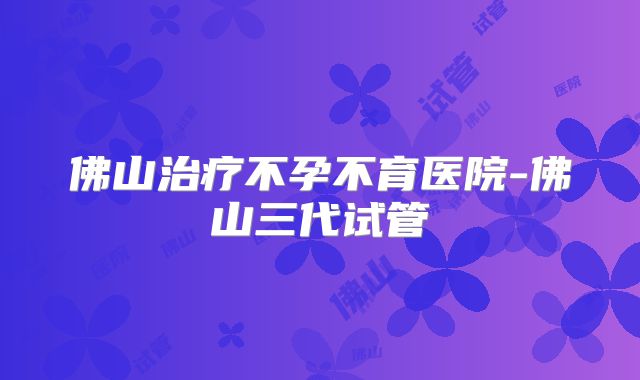 佛山治疗不孕不育医院-佛山三代试管