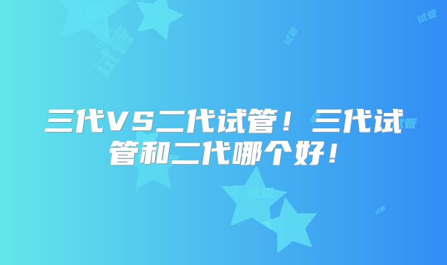 三代VS二代试管！三代试管和二代哪个好！