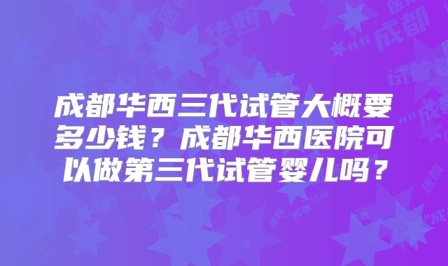 成都华西三代试管大概要多少钱？成都华西医院可以做第三代试管婴儿吗？