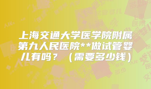 上海交通大学医学院附属第九人民医院**做试管婴儿有吗？（需要多少钱）