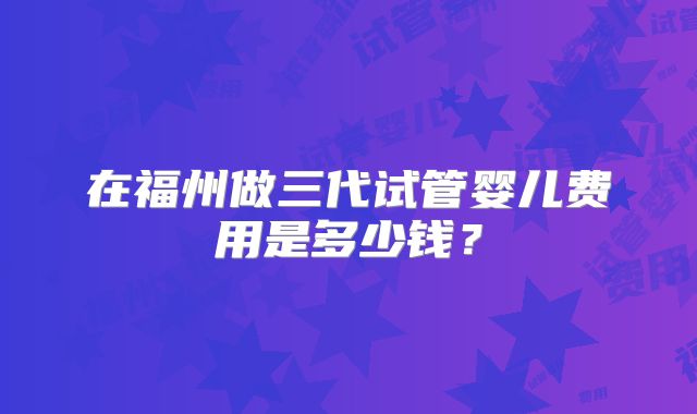 在福州做三代试管婴儿费用是多少钱？