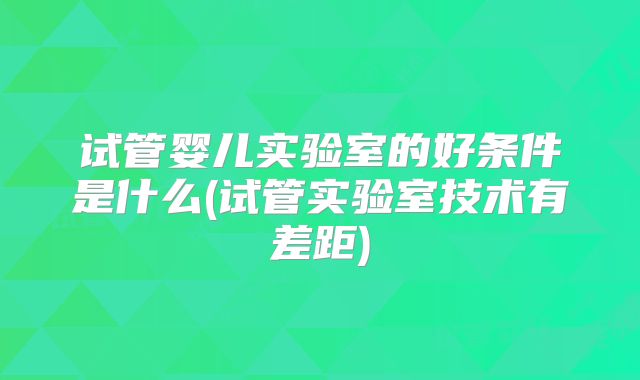 试管婴儿实验室的好条件是什么(试管实验室技术有差距)