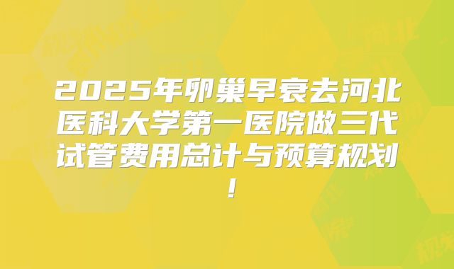 2025年卵巢早衰去河北医科大学第一医院做三代试管费用总计与预算规划！