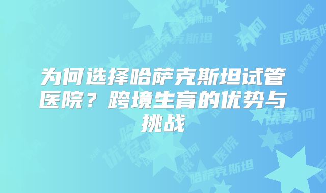 为何选择哈萨克斯坦试管医院？跨境生育的优势与挑战