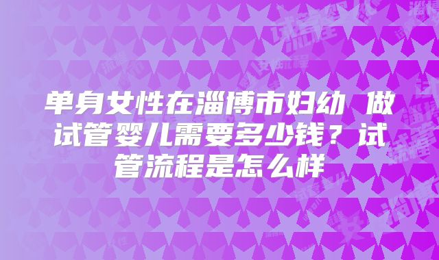单身女性在淄博市妇幼 做试管婴儿需要多少钱？试管流程是怎么样